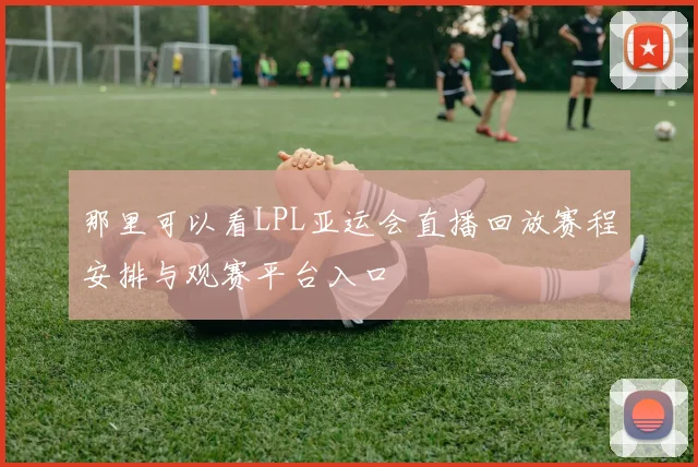 那里可以看LPL亚运会直播回放赛程安排与观赛平台入口